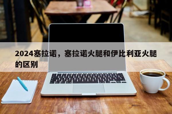 2024塞拉诺，塞拉诺火腿和伊比利亚火腿的区别