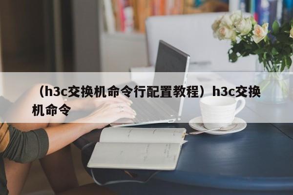 （h3c交换机命令行配置教程）h3c交换机命令