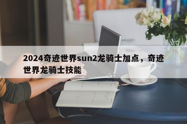 2024奇迹世界sun2龙骑士加点，奇迹世界龙骑士技能