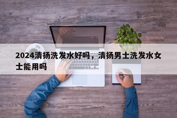 2024清扬洗发水好吗，清扬男士洗发水女士能用吗