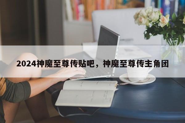 2024神魔至尊传贴吧，神魔至尊传主角团