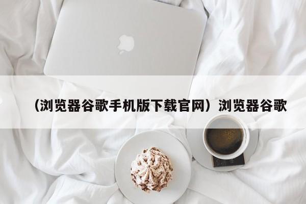 （浏览器谷歌手机版下载官网）浏览器谷歌