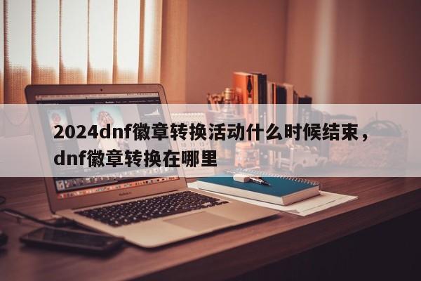 2024dnf徽章转换活动什么时候结束，dnf徽章转换在哪里