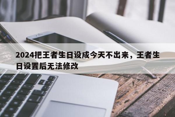 2024把王者生日设成今天不出来，王者生日设置后无法修改