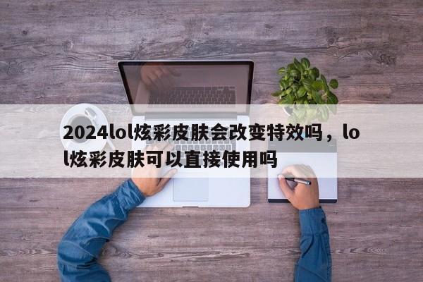2024lol炫彩皮肤会改变特效吗，lol炫彩皮肤可以直接使用吗