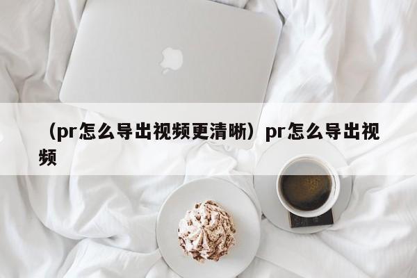 （pr怎么导出视频更清晰）pr怎么导出视频