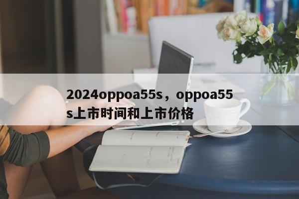 2024oppoa55s，oppoa55s上市时间和上市价格