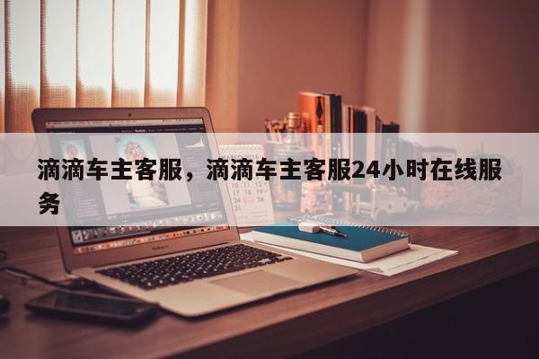 滴滴车主客服，滴滴车主客服24小时在线服务