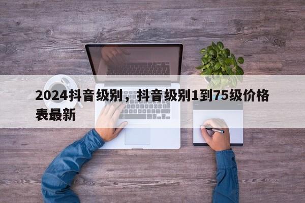 2024抖音级别，抖音级别1到75级价格表最新