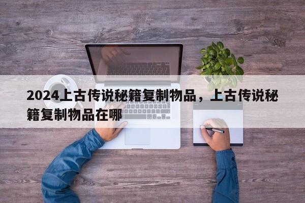 2024上古传说秘籍复制物品，上古传说秘籍复制物品在哪