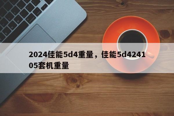 2024佳能5d4重量，佳能5d424105套机重量
