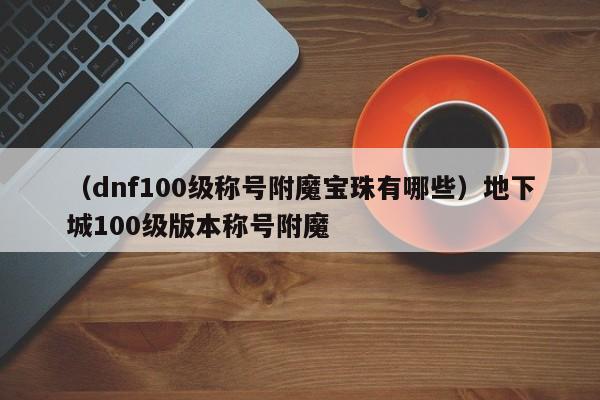 (dnf100级称号附魔宝珠有哪些)地下城100级版本称号附魔