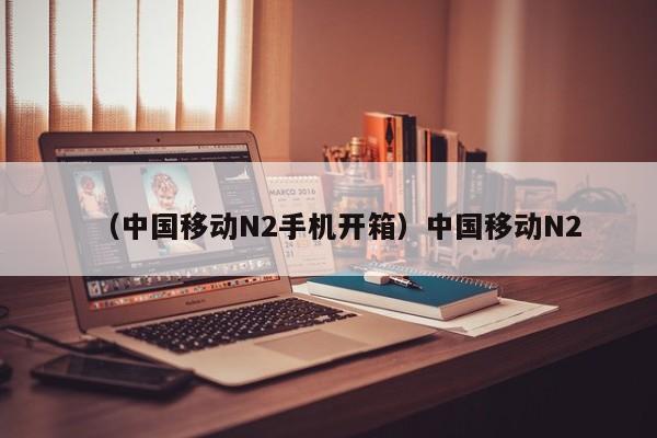 （中国移动N2手机开箱）中国移动N2