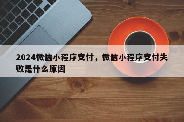 2024微信小程序支付，微信小程序支付失败是什么原因