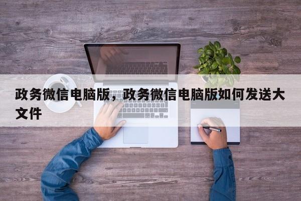 政务微信电脑版，政务微信电脑版如何发送大文件