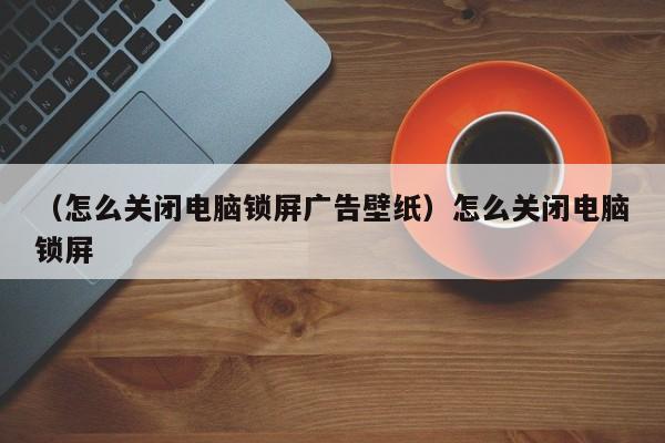 （怎么关闭电脑锁屏广告壁纸）怎么关闭电脑锁屏