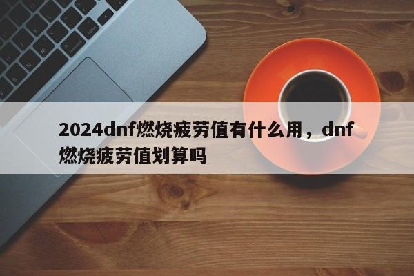 2024dnf燃烧疲劳值有什么用,dnf燃烧疲劳值划算吗