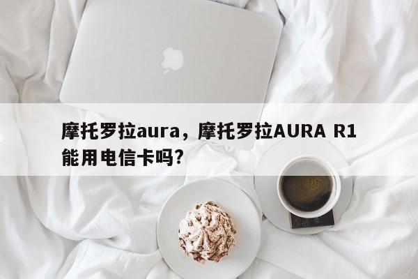 摩托罗拉aura，摩托罗拉AURA R1能用电信卡吗?