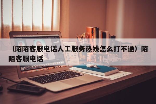 （陌陌客服电话人工服务热线怎么打不通）陌陌客服电话