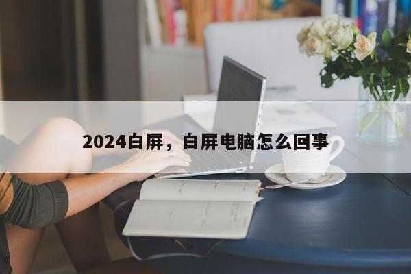 2024白屏,白屏电脑怎么回事