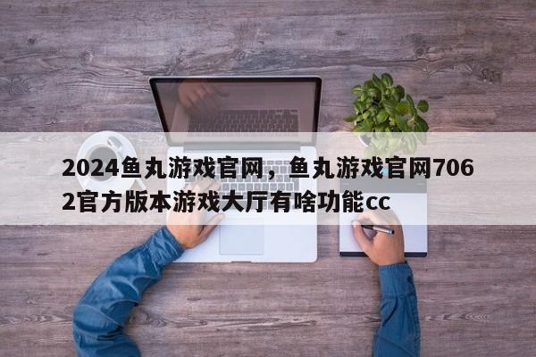 2024鱼丸游戏官网,鱼丸游戏官网7062官方版本游戏大厅有啥功能cc