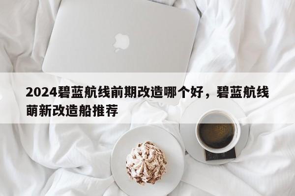 2024碧蓝航线前期改造哪个好，碧蓝航线萌新改造船推荐