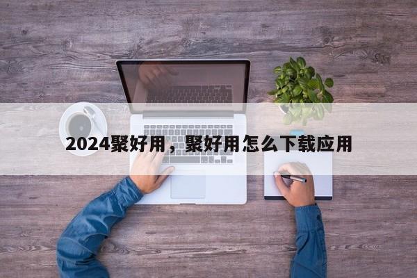 2024聚好用,聚好用怎么下载应用