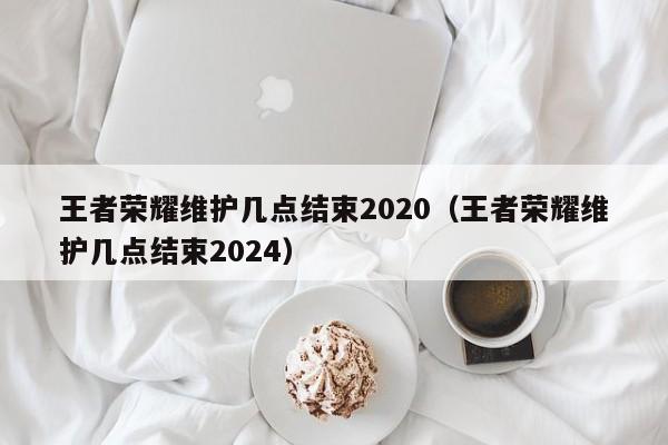 王者荣耀维护几点结束2020（王者荣耀维护几点结束2024）