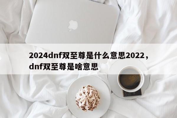 2024dnf双至尊是什么意思2022，dnf双至尊是啥意思