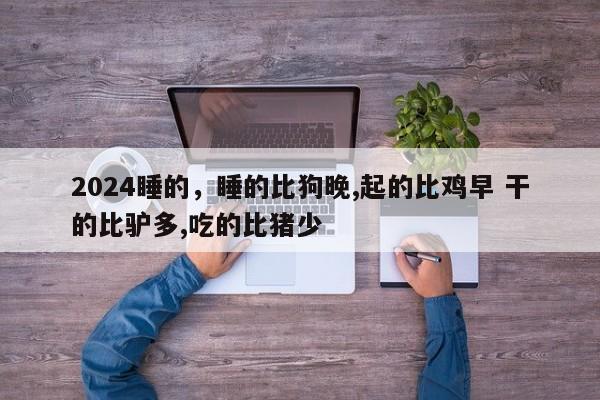 2024睡的,睡的比狗晚,起的比鸡早 干的比驴多,吃的比猪少
