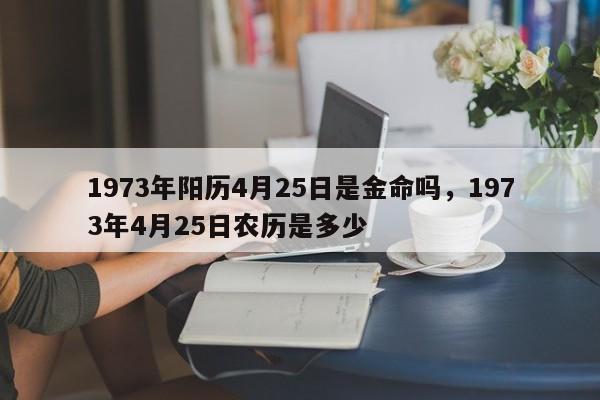 1973年阳历4月25日是金命吗，1973年4月25日农历是多少