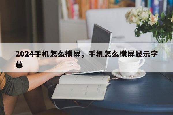 2024手机怎么横屏，手机怎么横屏显示字幕