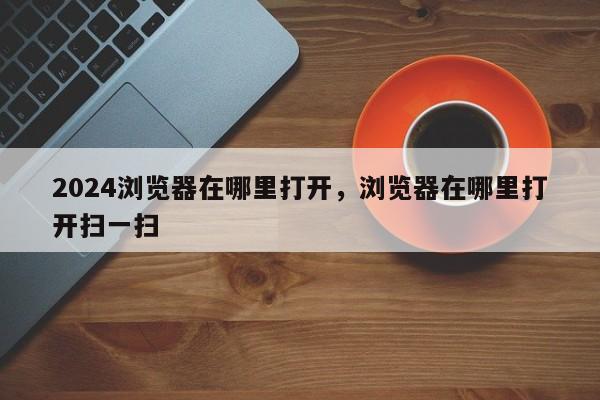 2024浏览器在哪里打开，浏览器在哪里打开扫一扫
