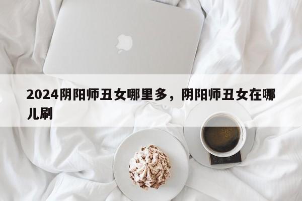 2024阴阳师丑女哪里多，阴阳师丑女在哪儿刷