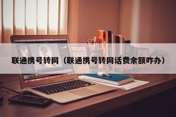 联通携号转网（联通携号转网话费余额咋办）
