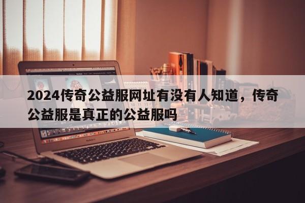 2024传奇公益服网址有没有人知道，传奇公益服是真正的公益服吗