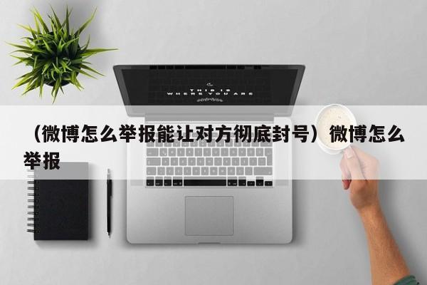 （微博怎么举报能让对方彻底封号）微博怎么举报