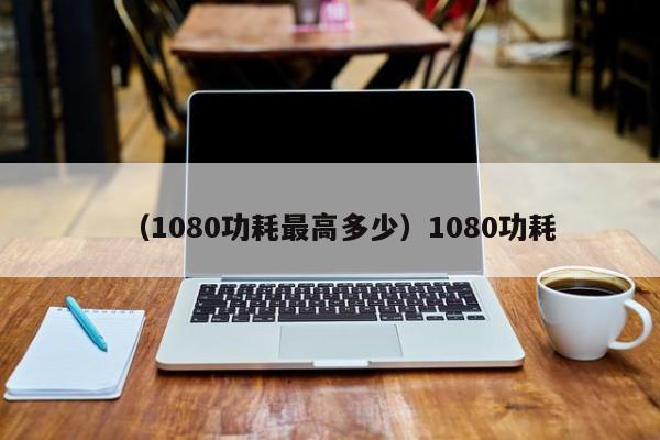 （1080功耗最高多少）1080功耗