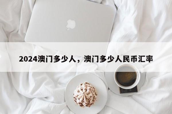 2024澳门多少人，澳门多少人民币汇率