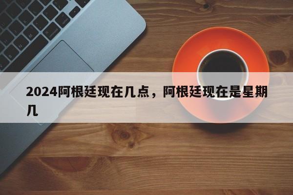 2024阿根廷现在几点，阿根廷现在是星期几