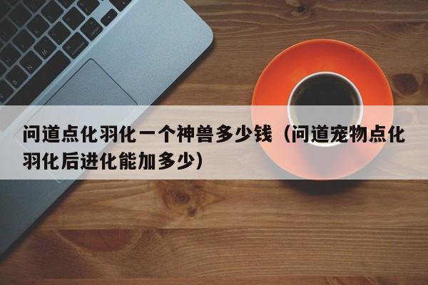 问道点化羽化一个神兽多少钱（问道宠物点化羽化后进化能加多少）