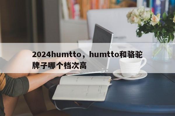 2024humtto,humtto和骆驼牌子哪个档次高