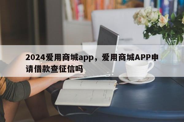 2024爱用商城app,爱用商城APP申请借款查征信吗