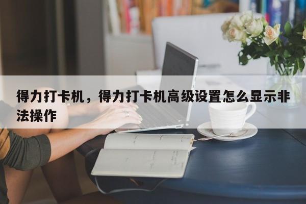 得力打卡机，得力打卡机高级设置怎么显示非法操作