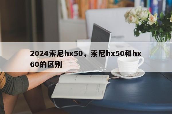 2024索尼hx50,索尼hx50和hx60的区别