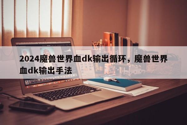 2024魔兽世界血dk输出循环，魔兽世界血dk输出手法