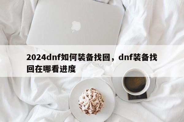 2024dnf如何装备找回,dnf装备找回在哪看进度