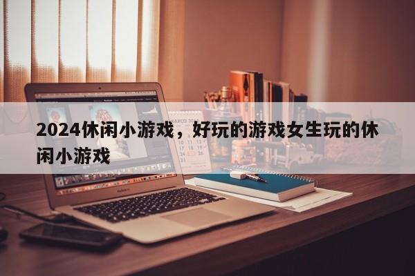 2024休闲小游戏，好玩的游戏女生玩的休闲小游戏