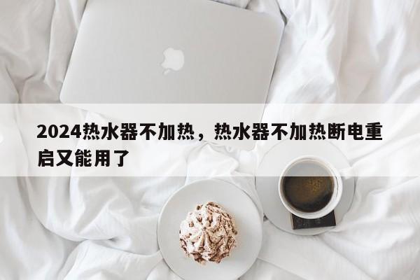 2024热水器不加热，热水器不加热断电重启又能用了