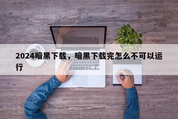 2024暗黑下载，暗黑下载完怎么不可以运行